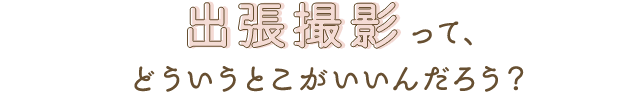 出張撮影って、どういうとこがいいんだろう？